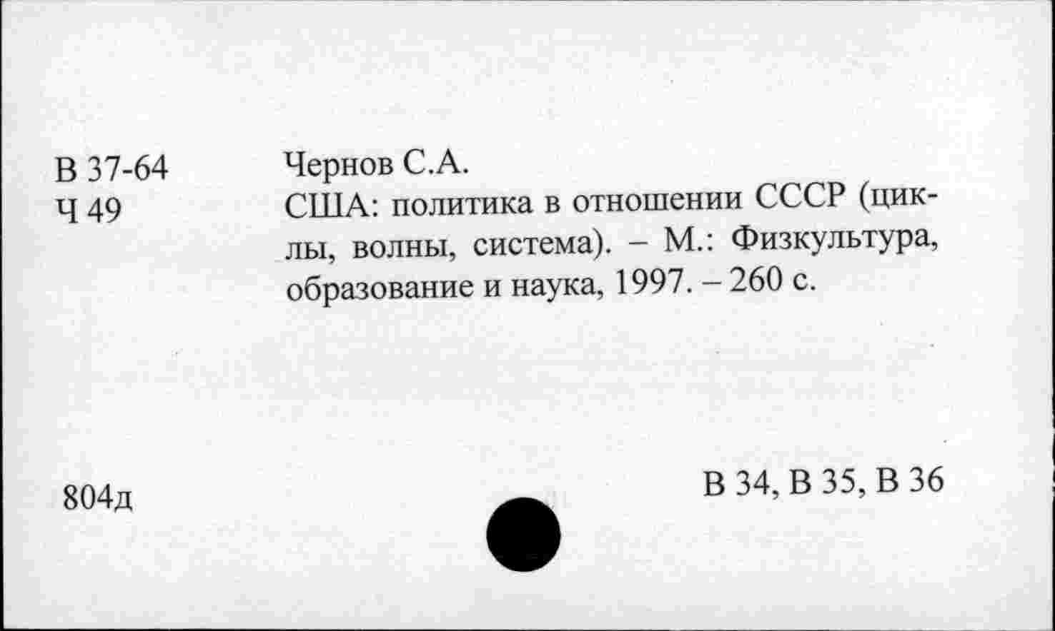 ﻿В 37-64 Чернов С.А.
Ч 49	США: политика в отношении СССР (цик-
лы, волны, система). - М.: Физкультура, образование и наука, 1997. - 260 с.
804д
В 34, В 35, В 36